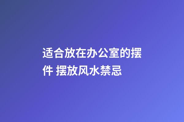 适合放在办公室的摆件 摆放风水禁忌